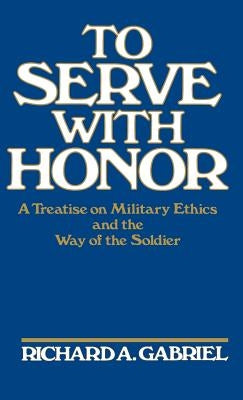 To Serve with Honor: A Treatise on Military Ethics and the Way of the Soldier by Gabriel, Richard A.