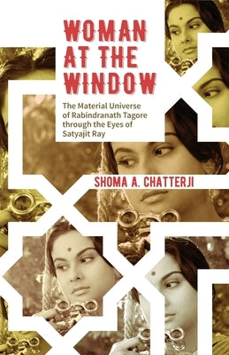 Woman at the Window: The Material Universe of Rabindranath Tagore Through the Eyes of Satyajit Ray by Chatterji, Shoma