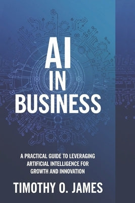 AI in Business: A Practical Guide to Leveraging Artificial Intelligence for Growth and Innovation by James, Timothy O.