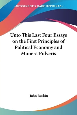 Unto This Last Four Essays on the First Principles of Political Economy and Munera Pulveris by Ruskin, John