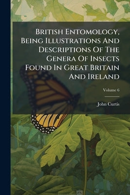 British Entomology, Being Illustrations And Descriptions Of The Genera Of Insects Found In Great Britain And Ireland; Volume 6 by Curtis, John