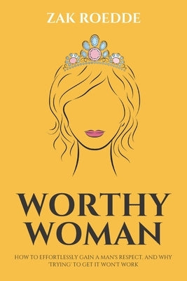Worthy Woman: How To Effortlessly Gain A Man's Respect, And Why 'Trying' To Get It Won't Work! - A Guide To Understanding What Men V by Roedde, Zak