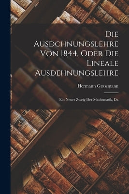 Die Ausdchnungslehre von 1844, Oder die Lineale Ausdehnungslehre: Ein Neuer Zweig der Mathematik, Da by Grassmann, Hermann