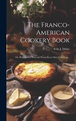 The Franco-American Cookery Book; or, How to Live Well and Wisely Every day in the Year .. by Déliée, Felix J. [from Old Catalog]
