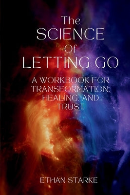 The Science of Letting Go: A Workbook for Transformation, Healing, and Trust by Starke, Ethan