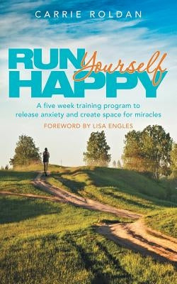 Run Yourself Happy: A Five Week Training Program to Release Anxiety and Create Space for Miracles by Roldan, Carrie