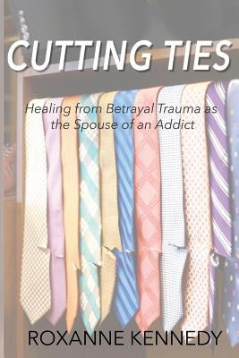 Cutting Ties: Healing from Betrayal Trauma as the Spouse of an Addict by Kennedy, Roxanne