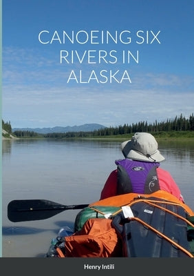 Canoeing Six Rivers in Alaska by Intili, Henry