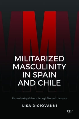 Militarized Masculinity in Spain and Chile: Remembering Violence Through Film and Literature by DiGiovanni, Lisa