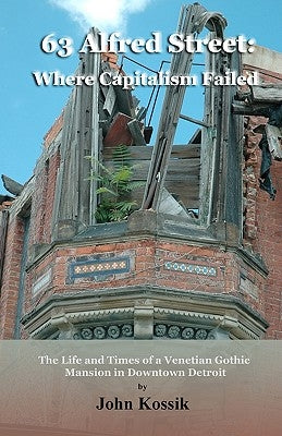 63 Alfred Street: Where Capitalism Failed: The Life and Times of a Venetian Gothic Mansion in Downtown Detroit by Kossik, John