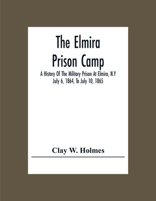 The Elmira Prison Camp; A History Of The Military Prison At Elmira, N.Y July 6, 1864, To July 10, 1865 by W. Holmes, Clay