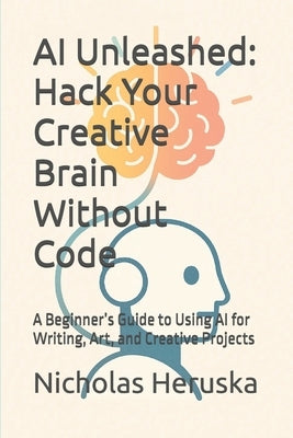 AI Unleashed: Hack Your Creative Brain Without Code: A Beginner's Guide to Using AI for Writing, Art, and Creative Projects by Heruska, Nicholas George