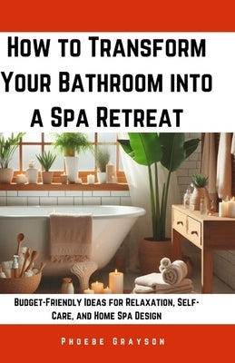 How to Transform Your Bathroom into a Spa Retreat: Budget-Friendly Ideas for Relaxation, Self-Care, and Home Spa Design by Grayson, Phoebe