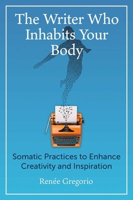 The Writer Who Inhabits Your Body: Somatic Practices to Enhance Creativity and Inspiration by Gregorio, Renée