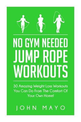 No Gym Needed- Jump Rope Workouts: 30 Amazing Weight Loss Workouts You Can Do From The Comfort Of Your Own Home! by Mayo, John
