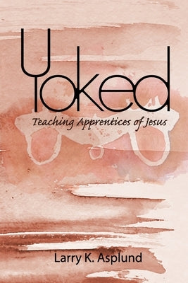 Yoked: Teaching Apprentices of Jesus by Asplund, Larry Ken