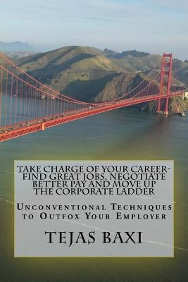 Take Charge of Your Career-Find Great Jobs, Negotiate Better Pay and Move Up the Corporate Ladder: Unconventional Techniques to Outfox Your Employer by Baxi, Tejas