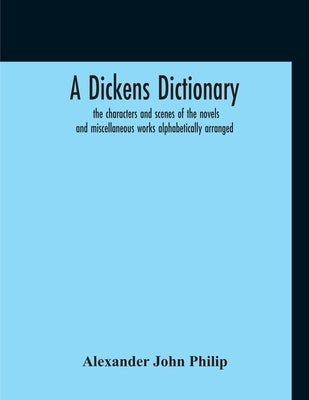A Dickens Dictionary: The Characters And Scenes Of The Novels And Miscellaneous Works Alphabetically Arranged by John Philip, Alexander