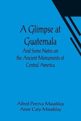A Glimpse at Guatemala; And Some Notes on the Ancient Monuments of Central America by Perciva Maudslay, Alfred