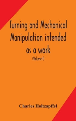 Turning and mechanical manipulation intended as a work of general reference and practical instruction on the lathe, and the various mechanical pursuit by Holtzapffel, Charles