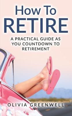 How to Retire: A Practical Guide as You Countdown to Retirement by Greenwell, Olivia