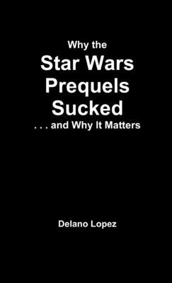 Why the Star Wars Prequels Sucked, and Why It Matters by Lopez, Delano