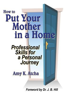 How To Put Your Mother In A Home: Professional Skills for a Personal Journey by Atcha, Amy K.