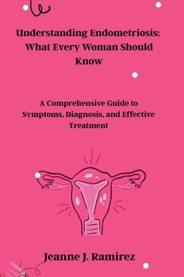 Understanding Endometriosis: What Every Woman Should Know: A Comprehensive Guide to Symptoms, Diagnosis, and Effective Treatment by Ramirez, Jeanne J.