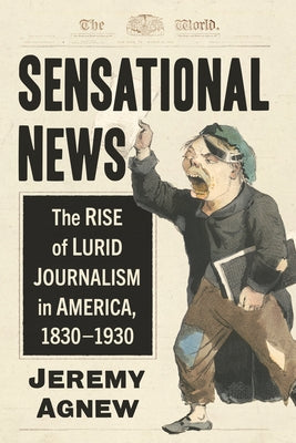 Sensational News: The Rise of Lurid Journalism in America, 1830-1930 by Agnew, Jeremy