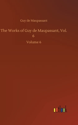The Works of Guy de Maupassant, Vol. 6: Volume 6 by Maupassant, Guy De