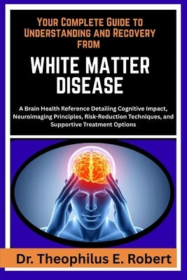 Your Complete Guide to Understanding and Recovery from White Matter Disease: A Brain Health Reference Detailing Cognitive Impact, Neuroimaging Princip by E. Robert, Theophilus