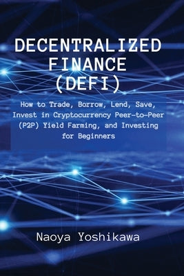 Decentralized Finance (DeFi): How to Trade, Borrow, Lend, Save, Invest in Cryptocurrency Peer-to-Peer (P2P) Yield Farming, and Investing for Beginne by Naoya Yoshikawa