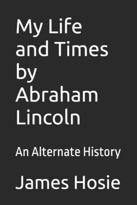 My Life and Times by Abraham Lincoln: An Alternate History by Hosie, James