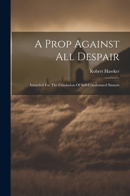 A Prop Against All Despair: Intended For The Cosolation Of Self-condemned Sinners by Hawker, Robert