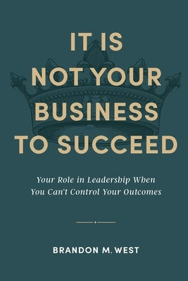 It Is Not Your Business to Succeed: Your Role in Leadership When You Can't Control Your Outcomes by West, Brandon Michael