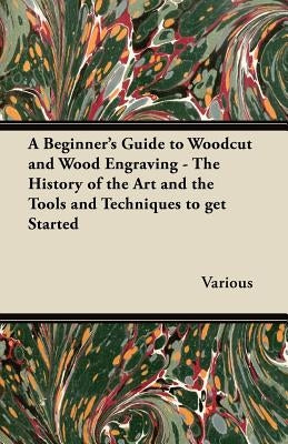 A Beginner's Guide to Woodcut and Wood Engraving - The History of the Art and the Tools and Techniques to Get Started by Various