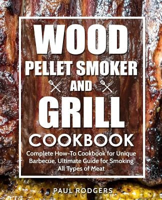Wood Pellet Smoker and Grill Cookbook: Complete How-To Cookbook for Unique Barbecue, Ultimate Guide for Smoking All Types of Meat by Rodgers, Paul