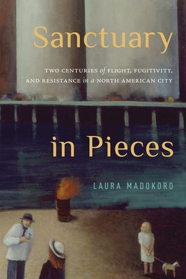 Sanctuary in Pieces: Two Centuries of Flight, Fugitivity, and Resistance in a North American City by Madokoro, Laura