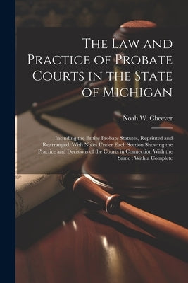 The law and Practice of Probate Courts in the State of Michigan: Including the Entire Probate Statutes, Reprinted and Rearranged, With Notes Under Eac by Cheever, Noah W. 1839-1905