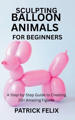 Sculpting Balloon Animals for Beginners: A Step-by-Step Guide to Creating 20+ Amazing Figures by Felix, Patrick
