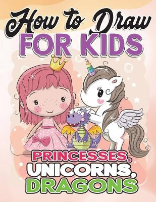 How to Draw for Kids: How to Draw Princesses, Unicorns, Dragons for Kids: A Fun Drawing Book in Easy Simple Step by Step Princess, Unicorn, by Draw for Kids, How to