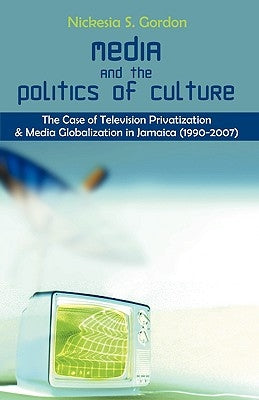 Media and the Politics of Culture: The Case of Television Privatization and Media Globalization in Jamaica (1990-2007) by Gordon, Nickesia S.