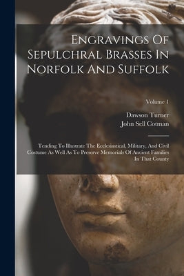 Engravings Of Sepulchral Brasses In Norfolk And Suffolk: Tending To Illustrate The Ecclesiastical, Military, And Civil Costume As Well As To Preserve by Cotman, John Sell
