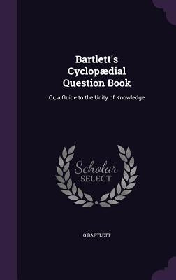 Bartlett's Cyclopædial Question Book: Or, a Guide to the Unity of Knowledge by Bartlett, G.