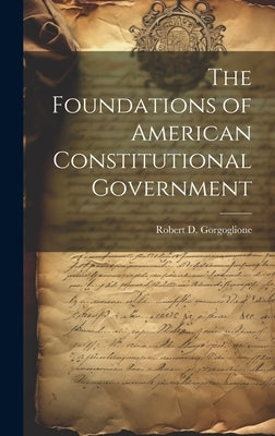 The Foundations of American Constitutional Government by Robert D Gorgoglione (Compiled)