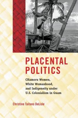 Placental Politics: Chamoru Women, White Womanhood, and Indigeneity Under U.S. Colonialism in Guam by DeLisle, Christine Taitano