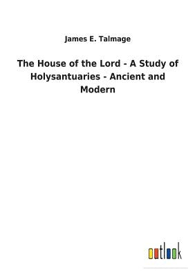 The House of the Lord - A Study of Holysantuaries - Ancient and Modern by Talmage, James E.