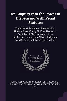 An Enquiry Into the Power of Dispensing With Penal Statutes: Together With Some Animadversions Upon a Book Writ by Sir Edw. Herbert ... Entituled, A S by Herbert, Edward 1648?-1698 Short Accou