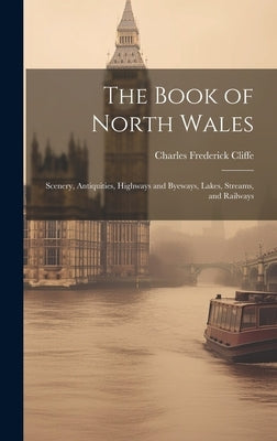 The Book of North Wales: Scenery, Antiquities, Highways and Byeways, Lakes, Streams, and Railways by Cliffe, Charles Frederick