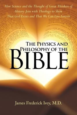 The Physics and Philosophy of the Bible: How Science and the Thought of Great Thinkers of History Join with Theology to Show That God Exists and That by Frederick Ivey, James